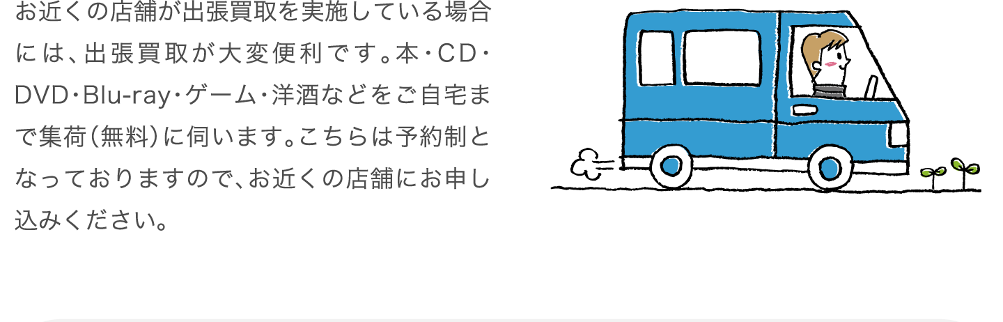 お近くの店舗が出張買取を実施している場合には、出張買取が大変便利です。本・CD・DVD・Blu-ray・ゲーム・洋酒などをご自宅まで集荷（無料）に伺います。こちらは予約制となっておりますので、お近くの店舗にお申し込みください。
