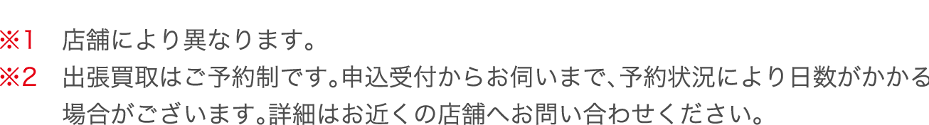 ※1　店舗により異なります。※2　出張買取はご予約制です。申込受付からお伺いまで、予約状況により日数がかかる場合がございます。詳細はお近くの店舗へお問い合わせください。
