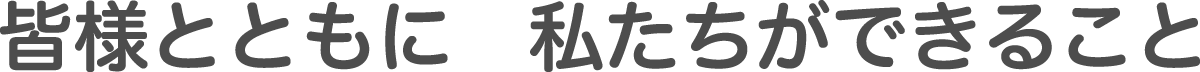 皆様とともに 私たちができること