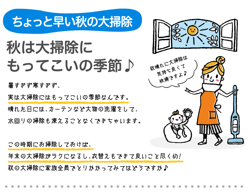 ちょっと早い息の大掃除秋は大掃除に もってこいの季節 暑すぎず寒すぎず、実は大掃除にはもってこいの季節なんです。 晴れた日には、カーテンなど大物の洗濯をして、水回リの掃除も凍えることなくできちゃいます。 この時期にお掃除しておけば、年末の大掃除がラクにるし、衣替えもできて良いことを尽くめ！ 秋の大掃除に家族全員でとりかかってみてはどうですか。 