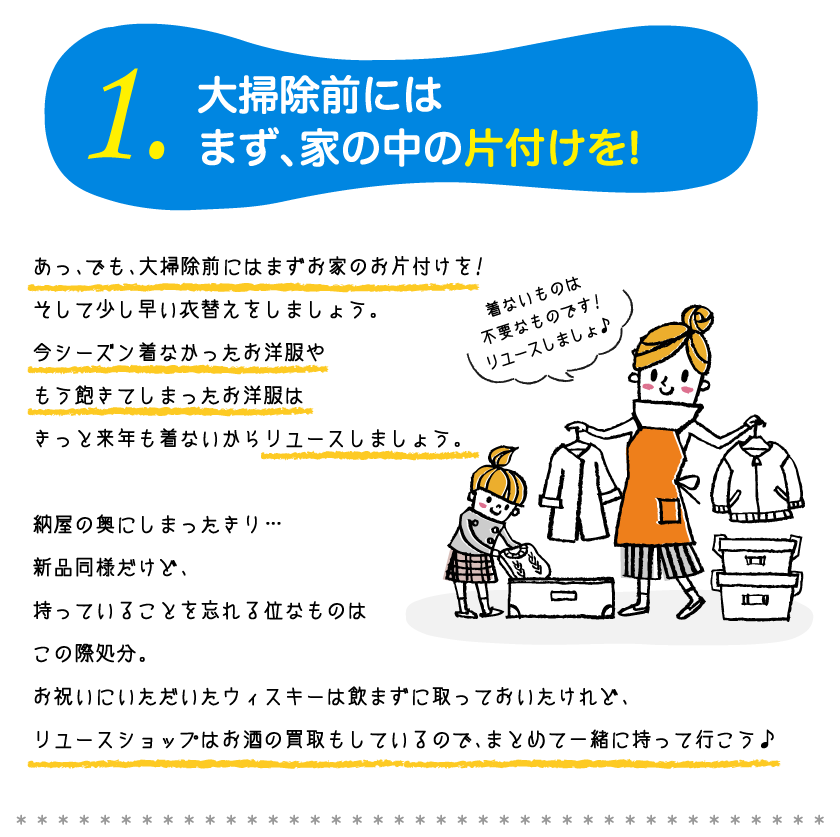 1.大掃除前にはまず、家の中の片づけを！あっ、でも、大掃除前にはまずあ家のお片付けを！ そして少し早い衣替えをしましょう。 今シーズン着参かったお洋服や もう飽きてしまったお洋服は きっと来年も着ないからリユースしましょう。納屋の奥にしまったきリ… 新品同様だけど、 持っているこをを忘れる位なものは この際処分。お祝いにただいたウィスキーは飲まずに取っておいたけど、 リユースショップはお酒の買取もしているので、まとめてー緒に持って行こう。