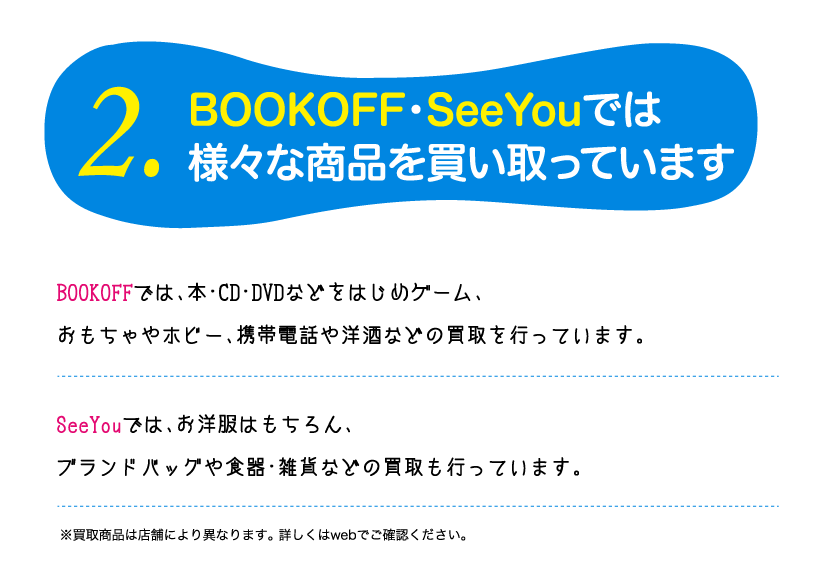 2.BOOKOEF・SeeYouでは様々な商品を買い取っていますBOOKOEFでは、本CD DVDなどをはじめケーム、おもちゃなのホピー、家電や楽器、お酒などの買取を行っています。SeeYouでは、お洋服はもちろん、食器・雑貨などの買取も行っています。※買取商品は店舗により異なります。詳しくはwebでこ確認ください。 