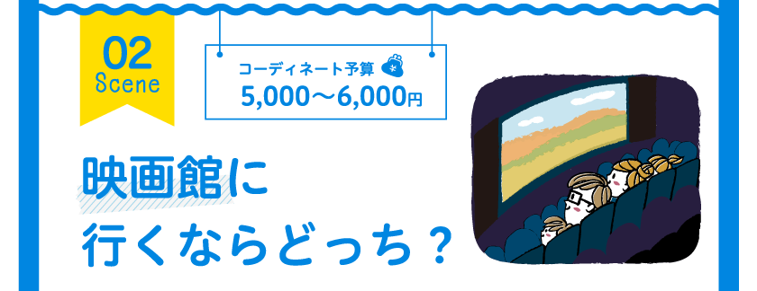 02 Scene コーディネート予算 5,000～6,000円 映画館に行くならどっち？
