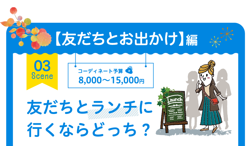 【友だちとお出かけ】編 03 Scene コーディネート予算 8,000～15,000円 友だちとランチに行くならどっち？