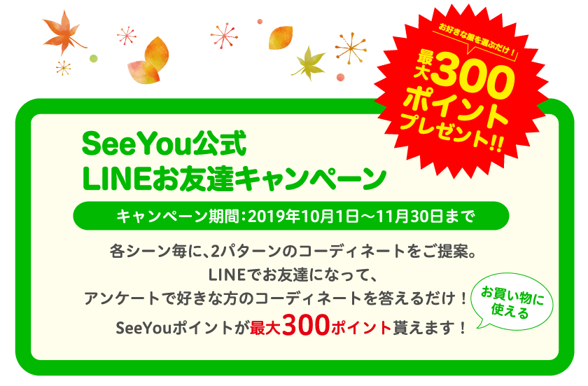 お好きな服を選ぶだけ！最大300ポイントプレゼント！！ SeeYou公式LINEお友達キャンペーン キャンペーン期間:2019年10月1日～11月30日まで 各シーン毎に、2パターンのコーディネートをご提案。LINEでお友達になって、アンケートで好きな方のコーディネートを答えるだけ！お買い物に使えるSeeYouポイントが最大300ポイント貰えます！