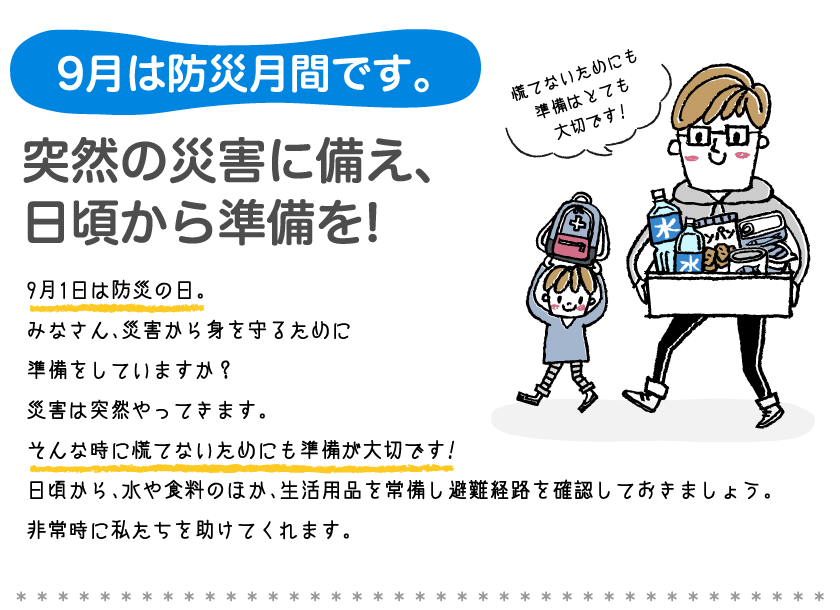 9月は防災月間です。突然の災害に備え、日頃から準備を!9月1日は防災の日。みなさん、災害から身を守るために準備をしていますか？災害は突然やってきます。そんな時に慌てないためにも準備が大切です!日頃から、水や食料のほか、生活用品を常備し避難経路を確認しておきましょう。非常時に私たちを助けてくれます。