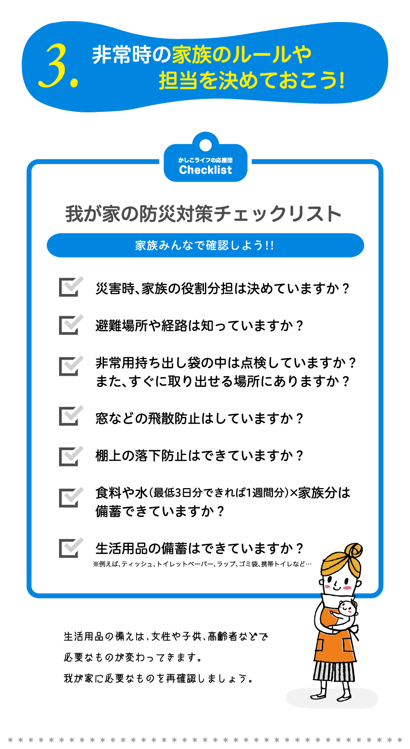 3.非常時の家族のルールや担当を決めておこう!我が家の防災対策チェックリスト家族みんなで確認しよう!!災害時、家族の役割分担は決めていますか？避難場所や経路は知っていますか？非常用持ち出し袋の中は点検していますか？また、すぐに取り出せる場所にありますか？窓などの飛散防止はしていますか？棚上の落下防止はできていますか？食料や水（最低3日分できれば1週間分）×家族分は
備蓄できていますか？生活用品の備蓄はできていますか？生活用品の備えは、女性や子供、高齢者などで必要なものが変わってきます。我が家に必要なものを再確認しましょう。