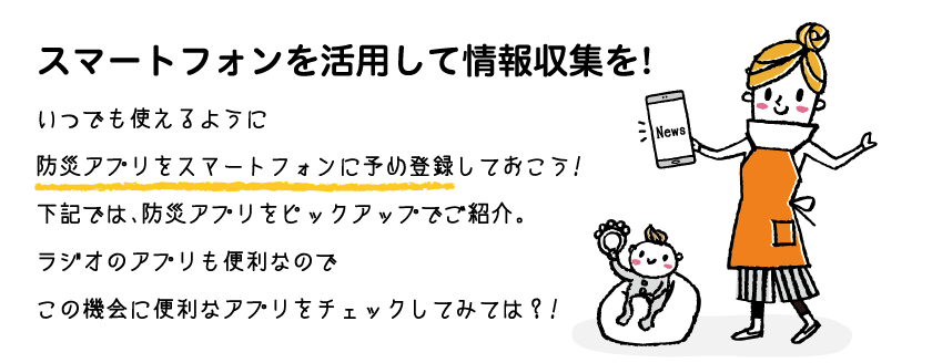 スマートフォンを活用して情報収集を!いつでも使えるように防災アプリをスマートフォンに予め登録しておこう!下記では、防災アプリをピックアップでご紹介。ラジオのアプリも便利なのでこの機会に便利なアプリをチェックしてみては？!