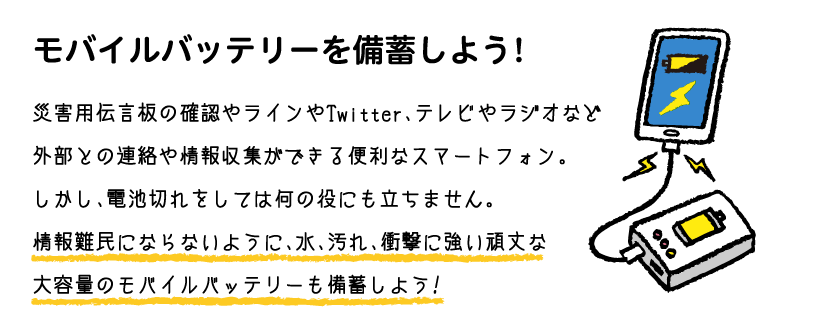 モバイルバッテリーを備蓄しよう!災害用伝言板の確認やラインやTwitter、テレビやラジオなど外部との連絡や情報収集ができる便利なスマートフォン。しかし、電池切れをしては何の役にも立ちません。情報難民にならないように、水、汚れ、衝撃に強い頑丈な大容量のモバイルバッテリーも備蓄しよう!