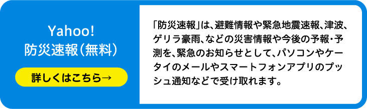 Yahoo!防災速報（無料）「防災速報」は、避難情報や緊急地震速報、津波、ゲリラ豪雨、などの災害情報や今後の予報・予測を、緊急のお知らせとして、パソコンやケータイのメールやスマートフォンアプリのプッシュ通知などで受け取れます。