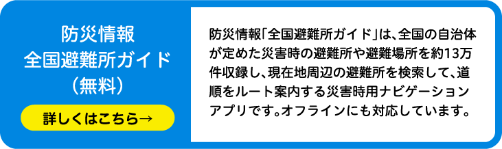 防災情報全国避難所ガイド（無料）防災情報「全国避難所ガイド」は、全国の自治体が定めた災害時の避難所や避難場所を約13万件収録し、現在地周辺の避難所を検索して、道順をルート案内する災害時用ナビゲーションアプリです。オフラインにも対応しています。