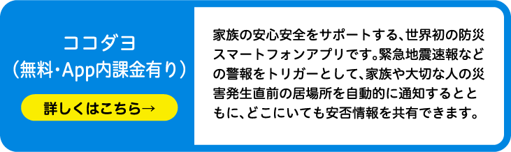 ココダヨ（無料・App内課金有り）家族の安心安全をサポートする、世界初の防災スマートフォンアプリです。緊急地震速報などの警報をトリガーとして、家族や大切な人の災害発生直前の居場所を自動的に通知するとともに、どこにいても安否情報を共有できます。