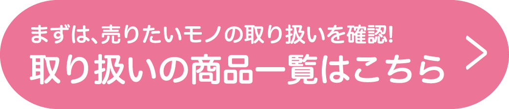 まずは、売りたいモノの取り扱いを確認!取り扱いの商品一覧はこちら