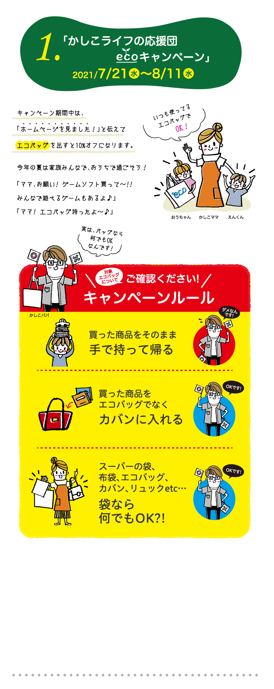 1.「 かしこライフの応援団ECOエコキャンペーン」2021/7/21水～8/11水　キャンペーン期間中は、「ホームページを見ました！」と伝えてエコバッグを出すと10%オフになります。今年の夏は家族みんなで、おうちで過ごそう！「ママ、お願い! ゲームソフト買って～!!みんなで遊べるゲームもあるよ♪」「ママ! エコバッグ持ったよ～♪」　ご確認ください!　キャンペーンルール　買った商品をそのまま手で持って帰る。買った商品をエコバッグでなくカバンに入れる。スーパーの袋、布袋、エコバッグ、カバン、リュックetc…袋なら何でもOK?!