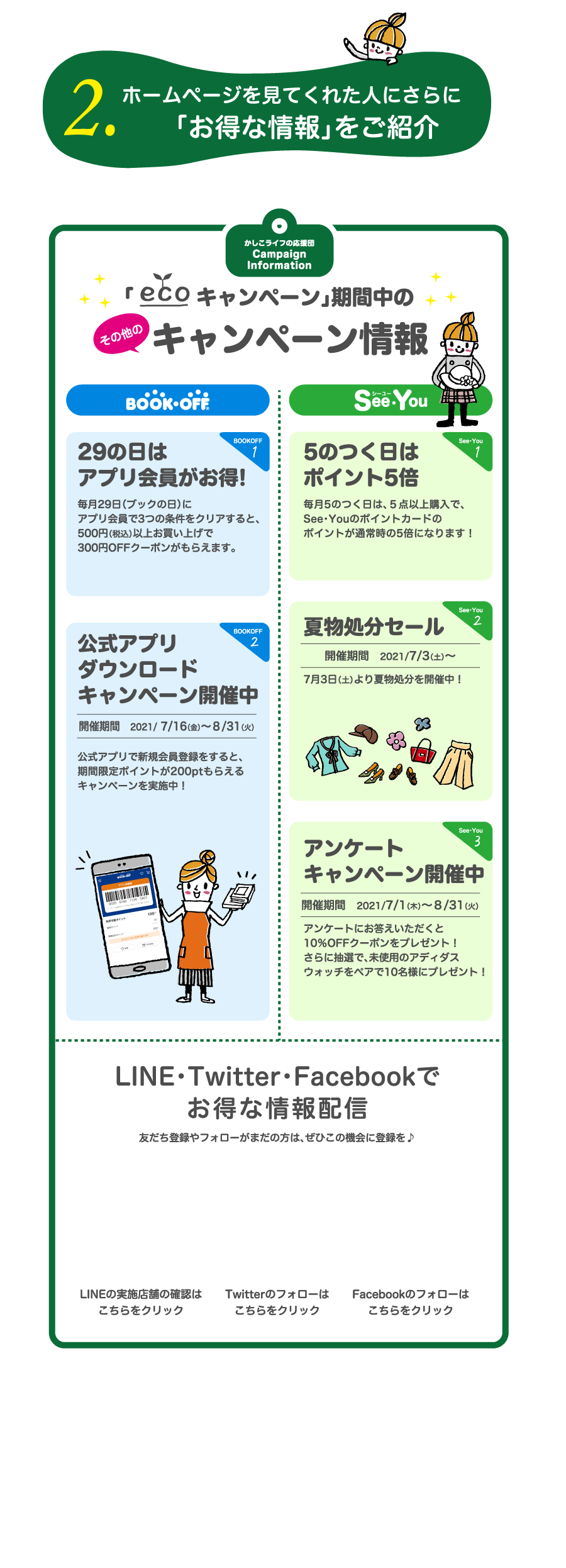 2.ホームページを見てくれた人にさらに「お得な情報」をご紹介」　かしこライフの応援団　Campaign Information　「キャンペーン」期間中のキャンペーン情報　29の日はアプリ会員がお得!毎月29日（ブックの日）にアプリ会員で3つの条件をクリアすると、500円（税込）以上お買い上げで300円OFFクーポンがもらえます。5のつく日はポイント5倍　毎月5のつく日は、５点以上購入で、See・Youのポイントカードのポイントが通常時の5倍になります！公式アプリ ダウンロードキャンペーン開催中　開催期間　2021/ 7/16（金）～８/31（火）　公式アプリで新規会員登録をすると、期間限定ポイントが200ptもらえるキャンペーンを実施中！夏物処分セール 開催期間　2021/7/3（土）～7月3日（土）より夏物処分を開催中！アンケート キャンペーン開催中　開催期間　2021/7/1（木）～８/31（火）　アンケートにお答えいただくと10％OFFクーポンをプレゼント！さらに抽選で、未使用のアディダスウォッチをペアで10名様にプレゼント！LINE・Twitter・Facebookでお得な情報配信　友だち登録やフォローがまだの方は、ぜひこの機会に登録を♪LINEの実施店舗の確認はこちらをクリック　Twitterのフォローはこちらをクリック　Facebookのフォローはこちらをクリック