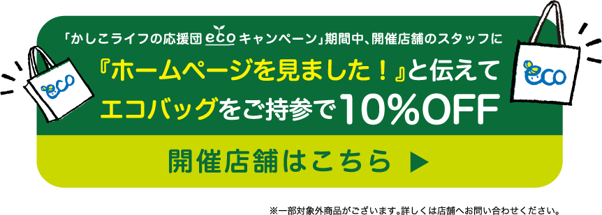 「かしこライフの応援団 エコキャンペーン」期間中、開催店舗のスタッフに『ホームページを見ました！』と伝えてエコバッグをご持参で10％OFF　開催店舗はこちら※一部対象外商品がございます。詳しくは店舗へお問い合わせください。