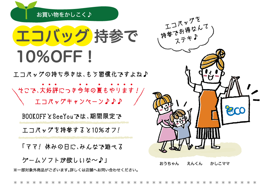 お買い物をかしこく♪エコバッグ 持参で10％OFF！エコバッグの持ち歩きは、エコバッグの持ち歩きは、もう習慣化ですよね♪そこで、大好評につき今年の夏もやります！エコバッグキャンペーン♪♪♪BOOKOFFとSeeYouでは、期間限定でエコバッグを持参すると10％オフ!「ママ! 休みの日に、みんなで遊べるゲームソフトが欲しいな〜♪」※一部対象外商品がございます。詳しくは店舗へお問い合わせください