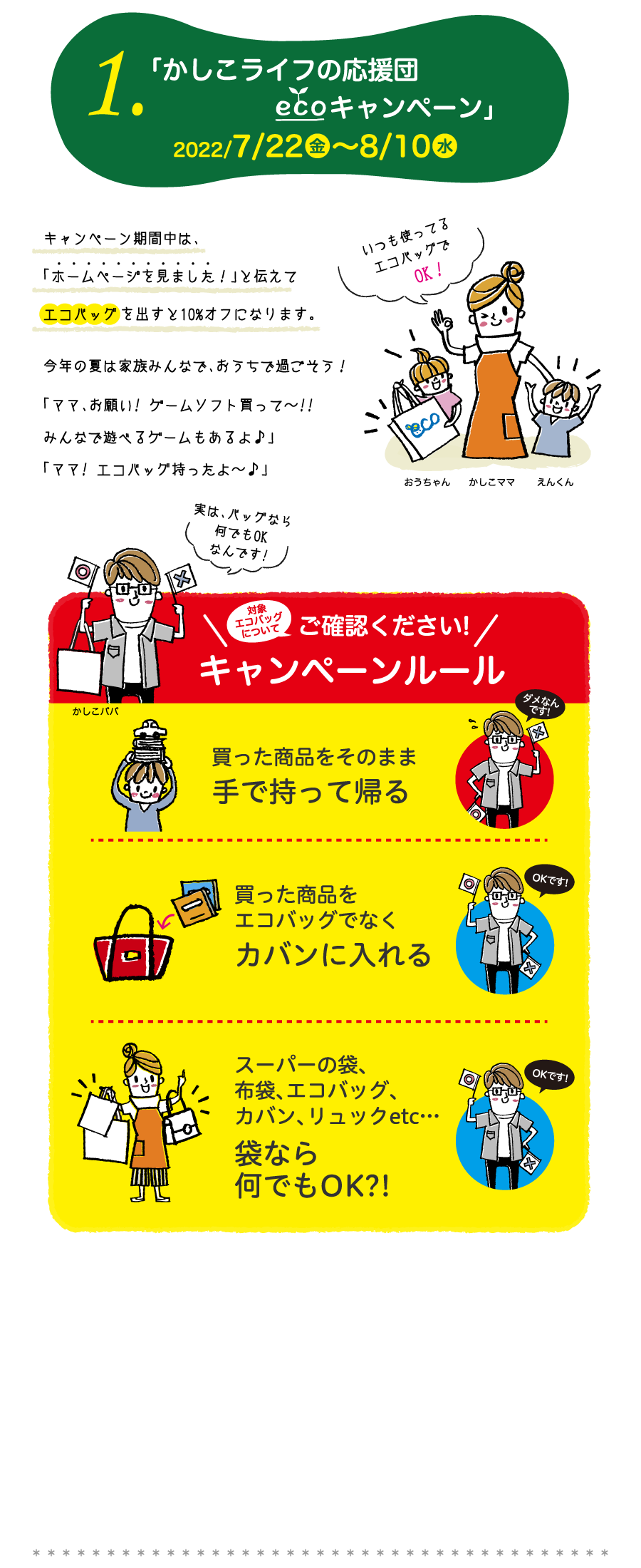 1.「 かしこライフの応援団ECOエコキャンペーン」2022/7/22金～8/10水　キャンペーン期間中は、「ホームページを見ました！」と伝えてエコバッグを出すと10%オフになります。今年の夏は家族みんなで、おうちで過ごそう！「ママ、お願い! ゲームソフト買って～!!みんなで遊べるゲームもあるよ♪」「ママ! エコバッグ持ったよ～♪」　ご確認ください!　キャンペーンルール　買った商品をそのまま手で持って帰る。買った商品をエコバッグでなくカバンに入れる。スーパーの袋、布袋、エコバッグ、カバン、リュックetc…袋なら何でもOK?!