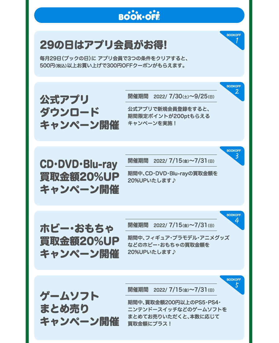 BOOKOFF 1.29の日はアプリ会員がお得!毎月29日（ブックの日）に アプリ会員で3つの条件をクリアすると、500円（税込）以上お買い上げで300円OFFクーポンがもらえます。2.公式アプリダウンロードキャンペーン開催 開催期間　2022/ 7/30（土）～9/25（日）公式アプリで新規会員登録をすると、期間限定ポイントが200ptもらえるキャンペーンを実施！3.CD・DVD・Blu-ray買取金額20%UPキャンペーン開催 開催期間　2022/ 7/15（金）～7/31（日）期間中、CD・DVD・Blu-rayの買取金額を20%UPいたします♪4.ホビー・おもちゃ買取金額20%UPキャンペーン開催 開催期間　2022/ 7/15（金）～7/31（日）期間中、フィギュア・プラモデル・アニメグッズなどのホビー･おもちゃの買取金額を20%UPいたします♪5.ゲームソフトまとめ売りキャンペーン開催 開催期間　2022/ 7/15（金）～7/31（日）期間中、買取金額200円以上のPS5・PS4・ニンテンドースイッチなどのゲームソフトをまとめてお売りいただくと、本数に応じて買取金額にプラス！