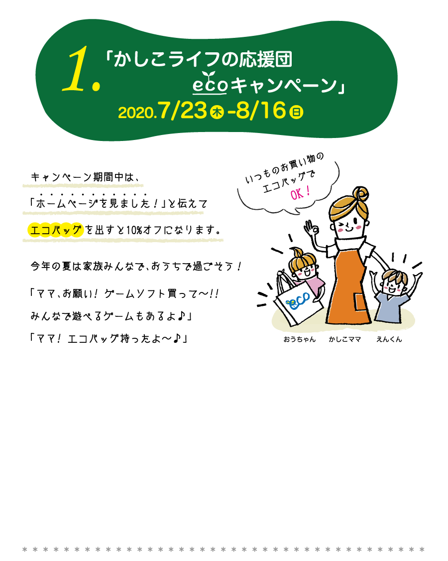 1.「かしこライフの応援団エコキャンペーン」2020.7/23-8/16　キャンペーン期間中は、「ホームページを見ました！」と伝えてエコバッグを出すと10%オフになります。今年の夏は家族みんなで、おうちで過ごそう！「ママ、お願い! ゲームソフト買って〜!!みんなで遊べるゲームもあるよ♪」「ママ! エコバッグ持ったよ〜♪」