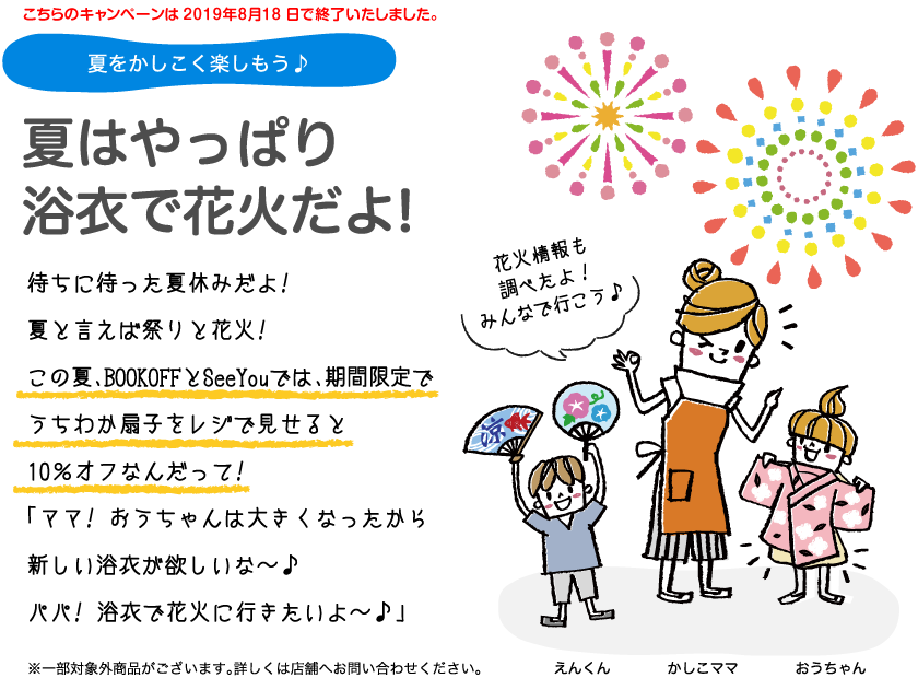夏をかしこく楽しもう。夏はやっぱり浴衣で花火だよ!待ちに待った夏休みだよ!　夏と言えば祭りと花火!この夏、BOOKOFFとSeeYouでは、期間限定でうちわか扇子をレジで見せると10％オフなんだって!「ママ! おうちゃんは大きくなったから新しい浴衣が欲しいな〜。パパ! 浴衣で花火に行きたいよ〜。」