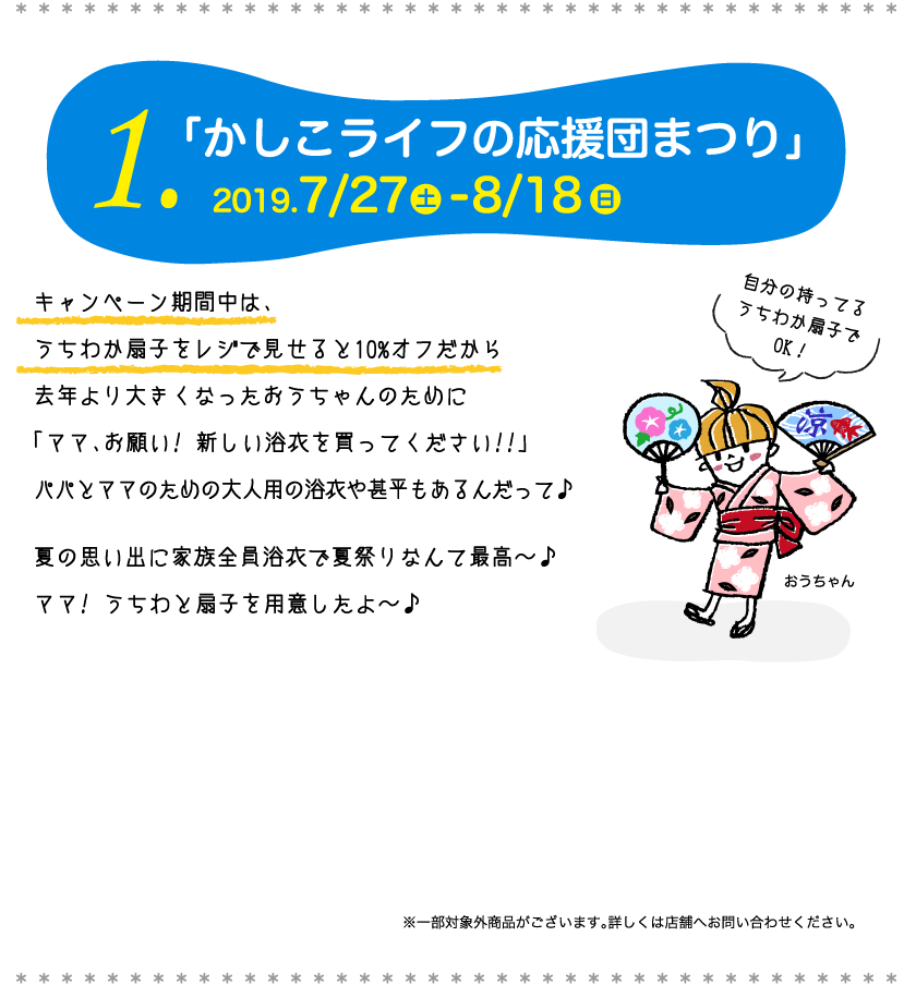 1.「かしこライフの応援団まつり」キャンペーン期間中は、うちわか扇子をレジで見せると10%オフだから去年より大きくなったおうちゃんのために「ママ、お願い! 新しい浴衣を買ってください!!」パパとママのための大人用の浴衣や甚平もあるんだって。夏の思い出に家族全員浴衣で夏祭りなんて最高〜。ママ! うちわと扇子を用意したよ〜。