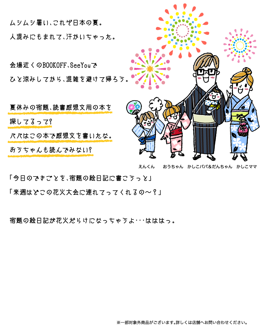 ムシムシ暑い、これぞ日本の夏。人混みにもまれて、汗かいちゃった。会場近くのBOOKOFF、SeeYouでひと涼みしてから、混雑を避けて帰ろう。夏休みの宿題、読書感想文用の本を探してるって?パパはこの本で感想文を書いたな。おうちゃんも読んでみない?「今日のできごとを、宿題の絵日記に書こうっと」「来週はどこの花火大会に連れてってくれるの〜？」宿題の絵日記が花火だらけになっちゃうよ･･･はははっ。