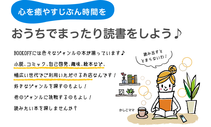 心を癒やす自分時間を　おうちでまったり読書しよう！BOOKOFFには色々なジャンルの本が揃っています♪小説、コミック、自己啓発、趣味、絵本など、幅広い世代でご利用いただけるお店なんです！好きなジャンルを探すもよし！他のジャンルを探すもよし！読みたい本を探しませんか？
