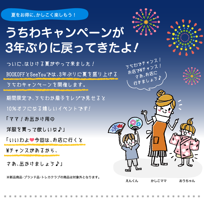 夏をお得に、かしこく楽しもう！うちわキャンペーンが3年ぶりに戻ってきたよ!ついに、はじける夏がやって来ました！BOOKOFFとSeeYouでは、3年ぶりに夏を盛り上げるうちわキャンペーンを開催します。期間限定で、うちわか扇子をレジで見せると10％オフになる嬉しいイベントです!「ママ！お出かけ用の洋服を買って欲しいな♪」「いいわよ今回は、お店に行くとWチャンスがあるから、さあ、出かけましょう。