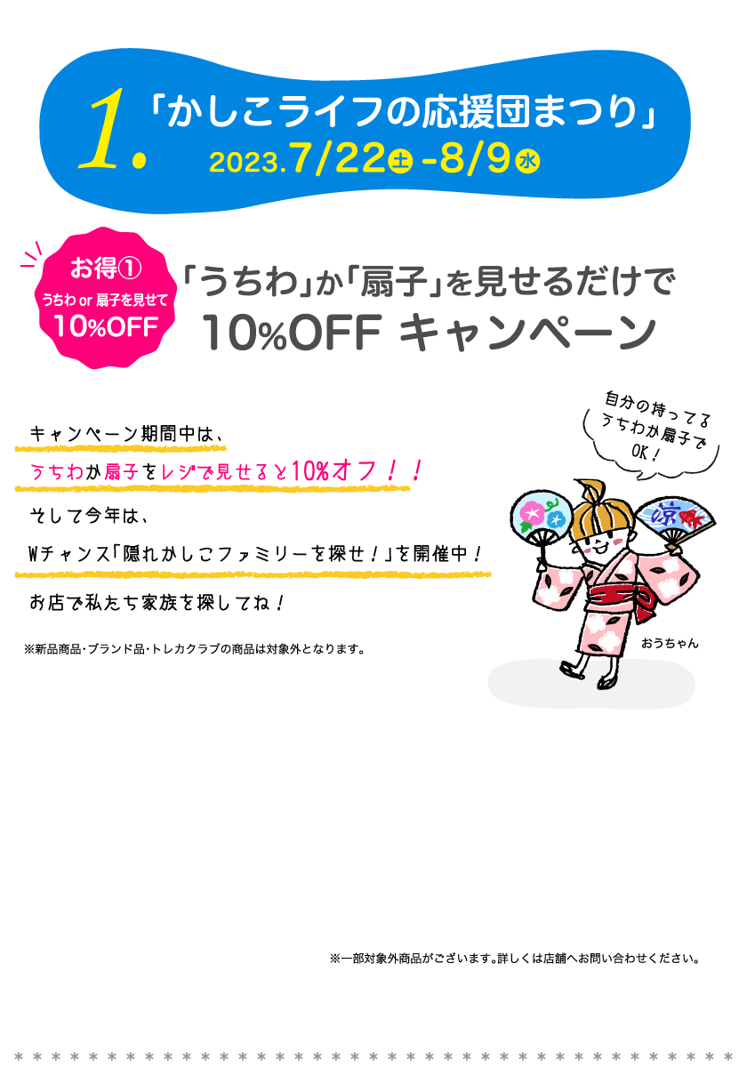1.「かしこライフの応援団まつり」2023.7/22-8/9　お得①うちわor扇子を見せて10%OFF「うちわ」か「扇子」を見せるだけで10%OFF キャンペーン　キャンペーン期間中は、うちわか扇子をレジで見せると10%オフ！！そして今年は、Wチャンス「隠れかしこファミリーを探せ！」を開催中！お店で私たち家族を探してね！