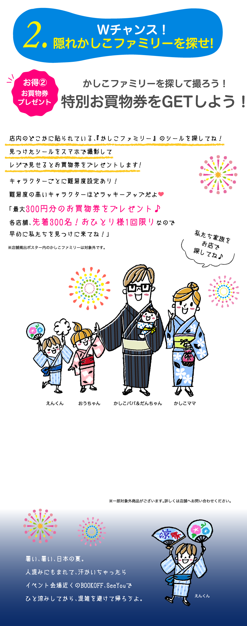 2.Wチャンス！隠れかしこファミリーを探せ!お得②お買物券プレゼント　かしこファミリーを探して撮ろう！特別お買物券をGETしよう！店内のどこかに貼られている、『かしこファミリー』 のシールを探してね！見つけたシールをスマホで撮影してレジで見せるとお買物券をプレゼントします!キャラクターごとに難易度設定あり！難易度の高いキャラクターほどラッキーアップだよ。「最大300円分のお買物券をプレゼント♪各店舗、先着300名！おひとり様1回限りなので早めに私たちを見つけに来てね！」暑い、暑い、日本の夏。人混みにもまれて、汗かいちゃったらイベント会場近くのBOOKOFF、SeeYouでひと涼みしてから、混雑を避けて帰ろうよ。