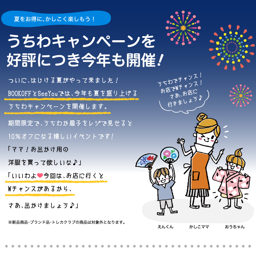 夏をお得に、かしこく楽しもう！うちわキャンペーンを好評につき今年も開催！ついに、はじける夏がやって来ました！BOOKOFFとSeeYouでは、今年も夏を盛り上げるうちわキャンペーンを開催します。期間限定で、うちわか扇子をレジで見せると10％オフになる嬉しいイベントです!「ママ！お出かけ用の洋服を買って欲しいな♪」「いいわよ今回は、お店に行くとWチャンスがあるから、さあ、出かけましょう。