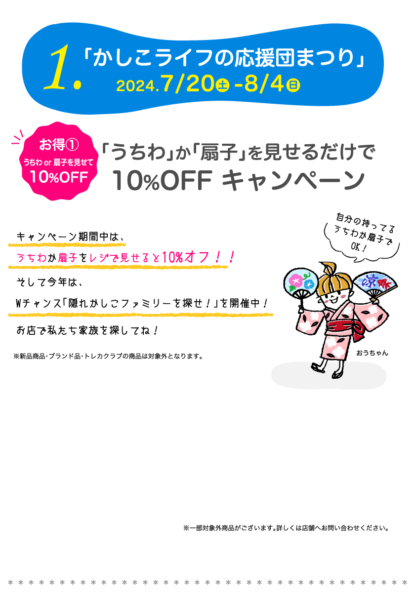 1.「かしこライフの応援団まつり」2024 7/20-8/4　お得①うちわor扇子を見せて10%OFF「うちわ」か「扇子」を見せるだけで10%OFF キャンペーン　キャンペーン期間中は、うちわか扇子をレジで見せると10%オフ！！そして今年は、Wチャンス「隠れかしこファミリーを探せ！」を開催中！お店で私たち家族を探してね！