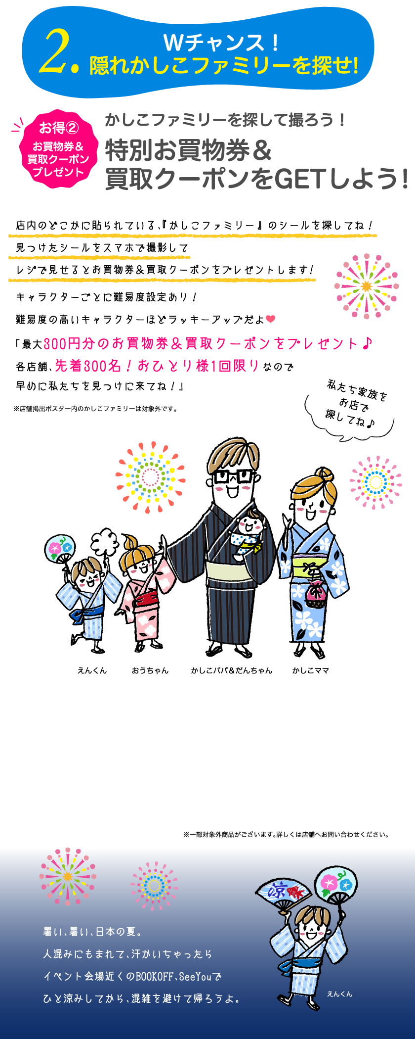 22.Wチャンス！隠れかしこファミリーを探せ!お得②お買物券プレゼント　かしこファミリーを探して撮ろう！特別お買物券をGETしよう！店内のどこかに貼られている、『かしこファミリー』 のシールを探してね！見つけたシールをスマホで撮影してレジで見せるとお買物券&買取クーポンをプレゼントします!キャラクターごとに難易度設定あり！難易度の高いキャラクターほどラッキーアップだよ。「最大300円分のお買物券&買取クーポンをプレゼント♪各店舗、先着300名！おひとり様1回限りなので早めに私たちを見つけに来てね！」暑い、暑い、日本の夏。人混みにもまれて、汗かいちゃったらイベント会場近くのBOOKOFF、SeeYouでひと涼みしてから、混雑を避けて帰ろうよ。