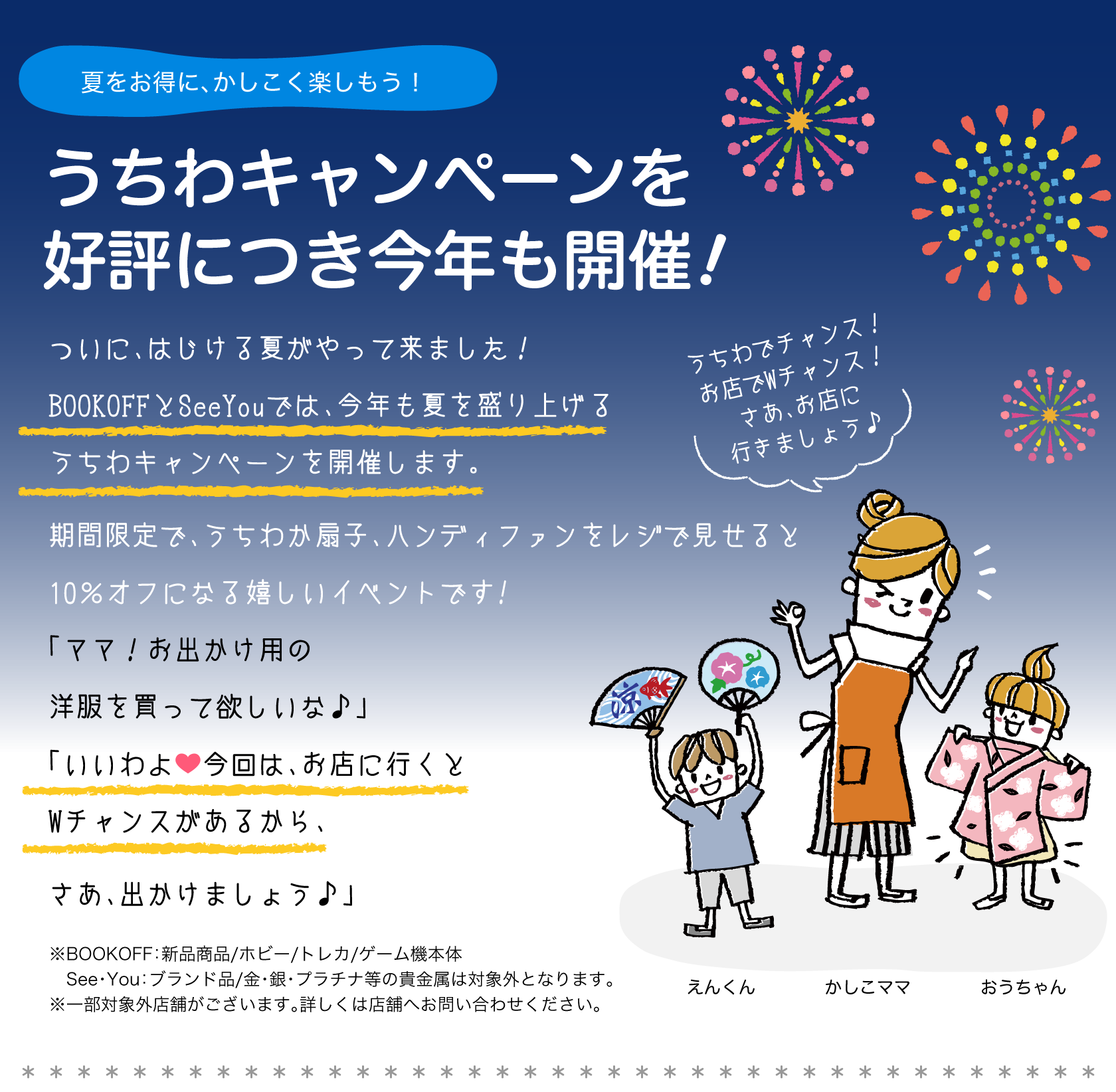 夏をお得に、かしこく楽しもう！うちわキャンペーンを好評につき今年も開催！ついに、はじける夏がやって来ました！BOOKOFFとSeeYouでは、今年も夏を盛り上げるうちわキャンペーンを開催します。期間限定で、うちわか扇子をレジで見せると10％オフになる嬉しいイベントです!「ママ！お出かけ用の洋服を買って欲しいな♪」「いいわよ今回は、お店に行くとWチャンスがあるから、さあ、出かけましょう。