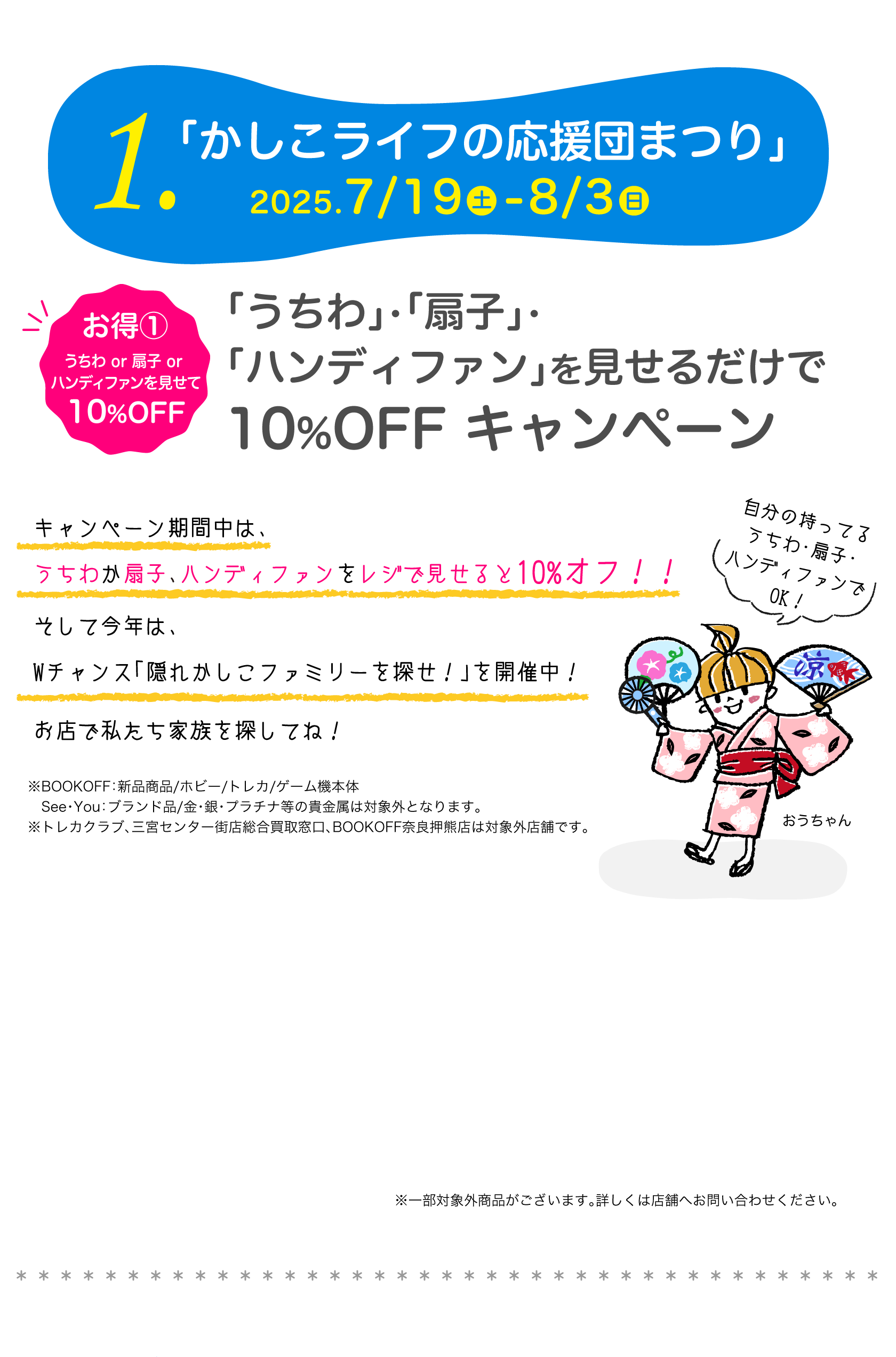 1.「かしこライフの応援団まつり」2025 7/19-8/3　お得①うちわor扇子orハンディファンを見せて10%OFF「うちわ」・「扇子」・「ハンディファン」を見せるだけで10%OFF キャンペーン　キャンペーン期間中は、うちわか扇子をレジで見せると10%オフ！！そして今年は、Wチャンス「隠れかしこファミリーを探せ！」を開催中！お店で私たち家族を探してね！