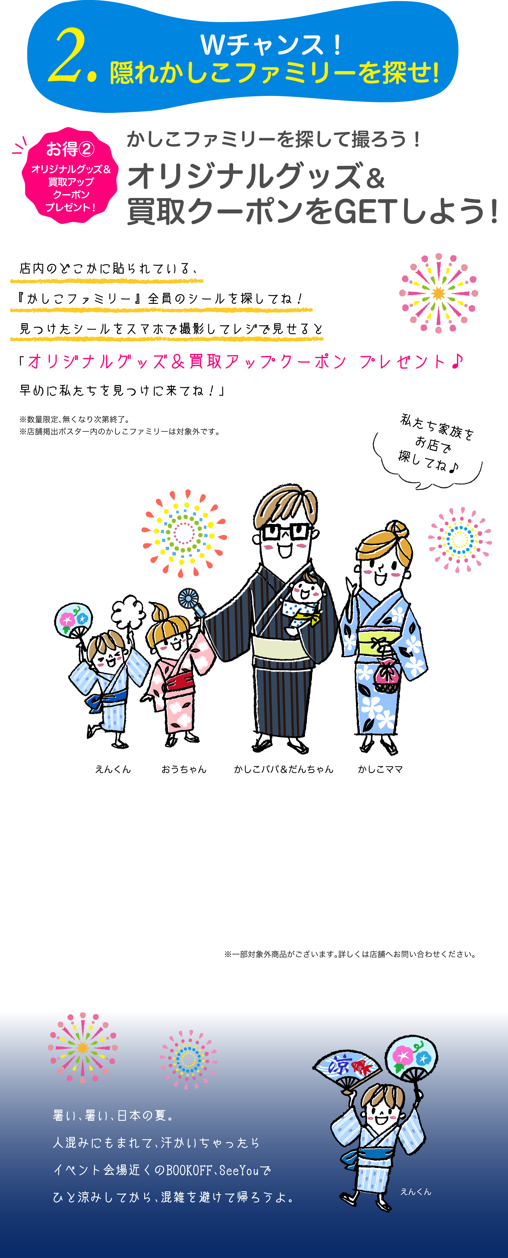 2.Wチャンス！隠れかしこファミリーを探せ!お得②オリジナルグッズ＆買取アップクーポンプレゼント　かしこファミリーを探して撮ろう！オリジナルグッズ＆買取アップクーポンをGETしよう！店内のどこかに貼られている、『かしこファミリー』全員のシールを探してね！見つけたシールをスマホで撮影してレジで見せると「オリジナルグッズ＆買取アップクーポン プレゼント♪早めに私たちを見つけに来てね！」暑い、暑い、日本の夏。人混みにもまれて、汗かいちゃったらイベント会場近くのBOOKOFF、SeeYouでひと涼みしてから、混雑を避けて帰ろうよ。