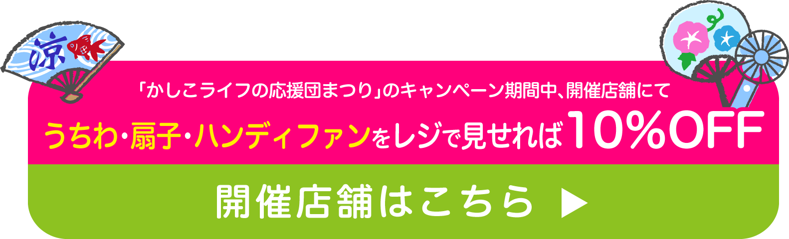 「かしこライフの応援団まつり」のキャンペーン期間中、開催店舗にてうちわ・扇子・ハンディファンをレジで見せれば10％OFF開催店舗はこちら