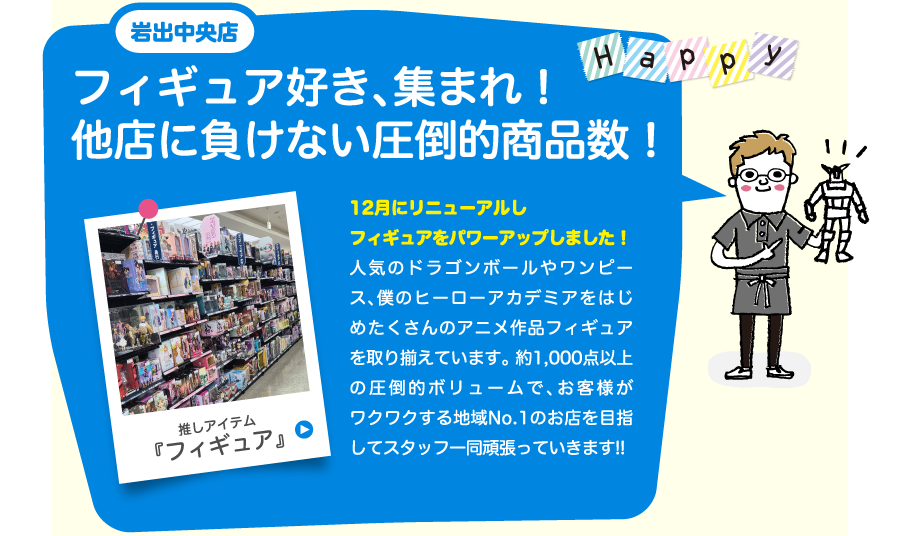 岩出中央店フィギュア好き、集まれ！他店に負けない圧倒的商品数！12月にリニューアルしフィギュアをパワーアップしました！人気のドラゴンボールやワンピース、僕のヒーローアカデミアをはじめたくさんのアニメ作品フィギュアを取り揃えています。 約1,000点以上の圧倒的ボリュームで、お客様がワクワクする地域No.1のお店を目指してスタッフ一同頑張っていきます!!
