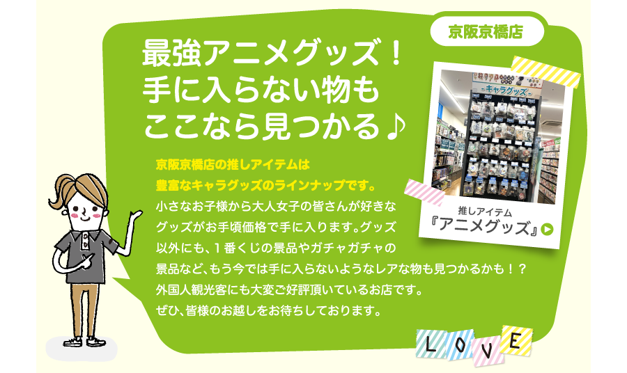 京阪京橋店最強アニメグッズ！手に入らない物もここなら見つかる♪京阪京橋店の推しアイテムは豊富なキャラグッズのラインナップです。小さなお子様から大人女子の皆さんが好きなグッズがお手頃価格で手に入ります。グッズ以外にも、１番くじの景品やガチャガチャの景品など、もう今では手に入らないようなレアな物も見つかるかも！？外国人観光客にも大変ご好評頂いているお店です。ぜひ、皆様のお越しをお待ちしております。