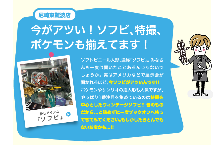 尼崎東難波店今がアツい！ソフビ、特撮、ポケモンも揃えてます！ソフトビニール人形、通称「ソフビ」。 みなさんも一度は聞いたことあるんじゃないでしょうか。 実はアメリカなどで展示会が開かれるほど、今ソフビがアツいんです!!　ポケモンやサンリオの指人形も人気ですが、やっぱり1番注目を集めているのは特撮を中心としたヴィンテージソフビ!! 昔のものだから...と諦めずに一度ブックオフへ持ってきてみてください。もしかしたらとんでもないお宝かも...!!