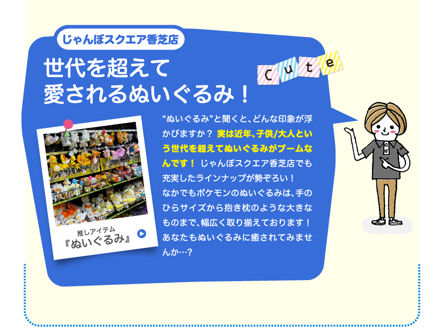 じゃんぼスクエア香芝店世代を超えて愛されるぬいぐるみ！“ぬいぐるみ”と聞くと、どんな印象が浮かびますか？ 実は近年、子供/大人という世代を超えてぬいぐるみがブームなんです！ じゃんぼスクエア香芝店でも充実したラインナップが勢ぞろい！なかでもポケモンのぬいぐるみは、手のひらサイズから抱き枕のような大きなものまで、幅広く取り揃えております！あなたもぬいぐるみに癒されてみませんか…?
