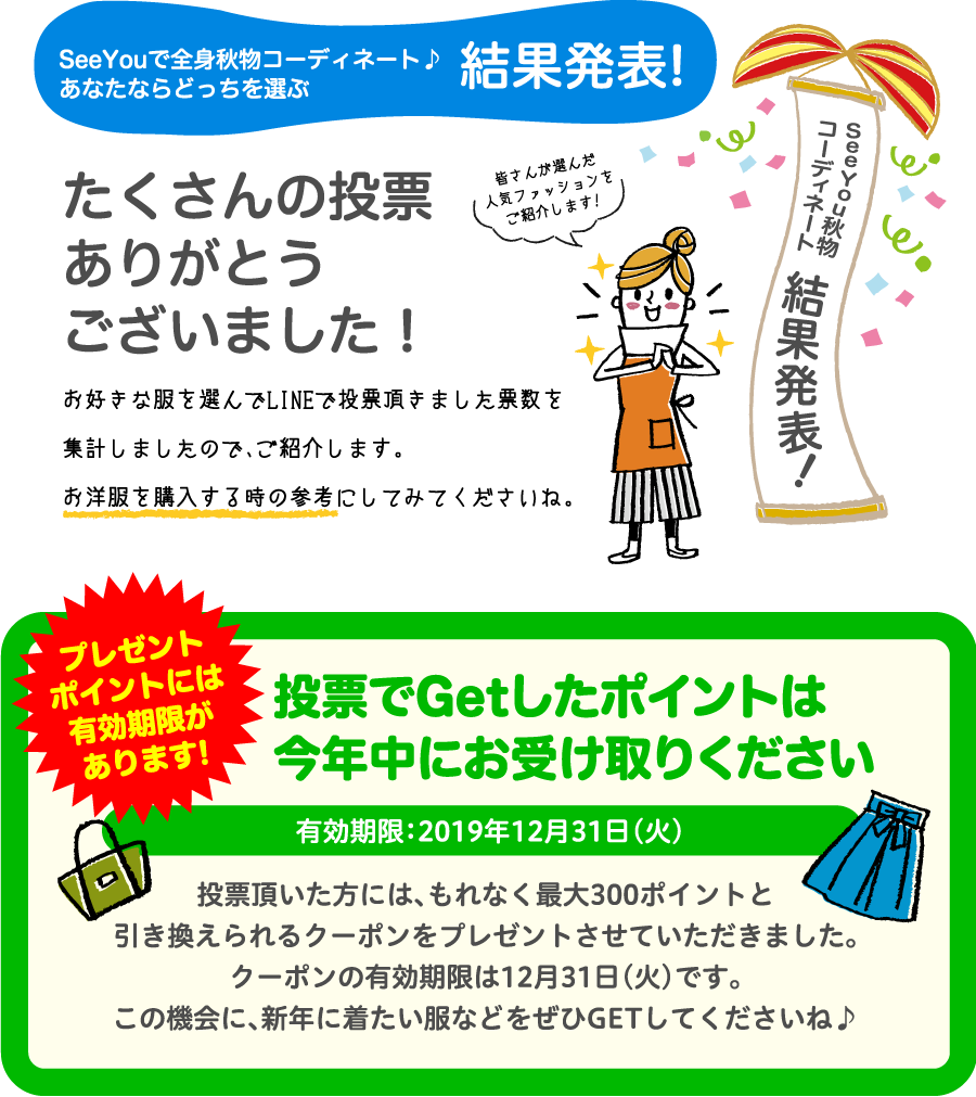 SeeYouで全身秋物コーディネート♪あなたならどっちを選ぶ結果発表!たくさんの投票ありがとうございました！お好きな服を選んでLINEで投票頂きました票数を集計しましたので、ご紹介します。お洋服を購入する時の参考にしてみてくださいね。投票でGetしたポイントは今年中にお受け取りください有効期限：2019年12月31日（火）投票頂いた方には、もれなく最大300ポイントと引き換えられるクーポンをプレゼントさせていただきました。クーポンの有効期限は12月31日（火）です。この機会に、新年に着たい服などをぜひGETしてくださいね♪