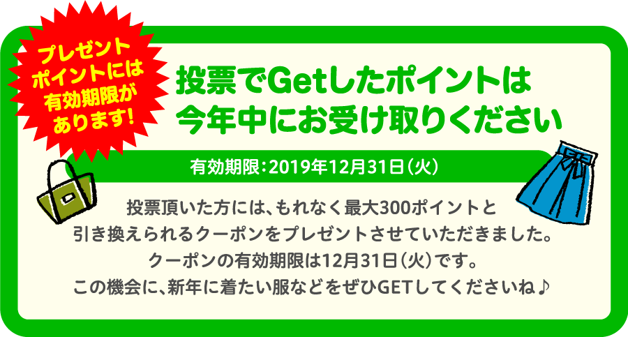 投票でGetしたポイントは今年中にお受け取りください有効期限：2019年12月31日（火）投票頂いた方には、もれなく最大300ポイントと 引き換えられるクーポンをプレゼントさせていただきました。クーポンの有効期限は12月31日（火）です。この機会に、新年に着たい服などをぜひGETしてくださいね♪