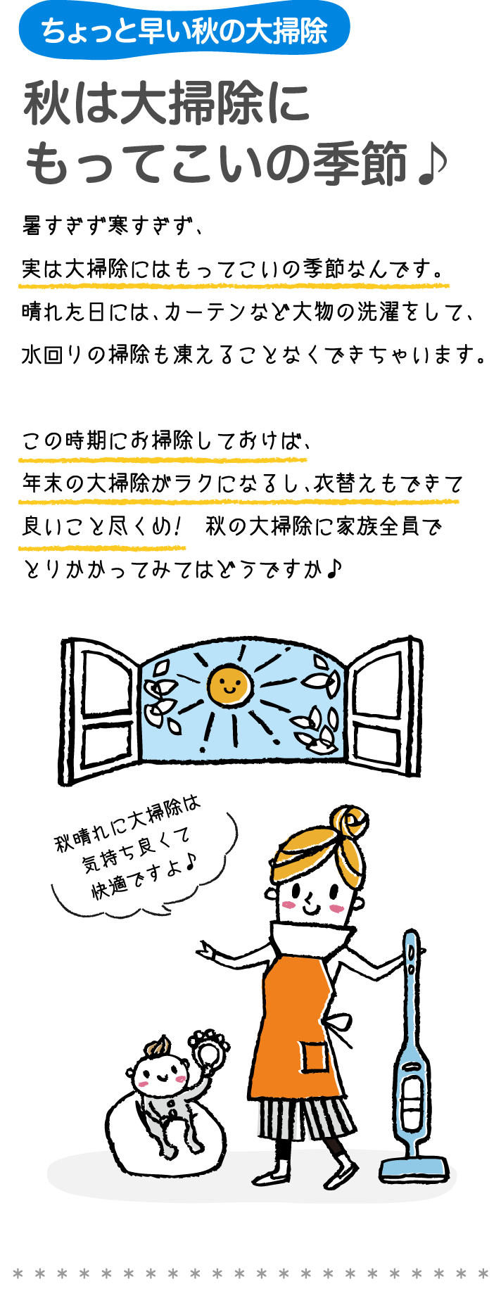 ちょっと早い息の大掃除秋は大掃除に もってこいの季節 暑すぎず寒すぎず、実は大掃除にはもってこいの季節なんです。 晴れた日には、カーテンなど大物の洗濯をして、水回リの掃除も凍えることなくできちゃいます。 この時期にお掃除しておけば、年末の大掃除がラクにるし、衣替えもできて良いことを尽くめ！ 秋の大掃除に家族全員でとりかかってみてはどうですか。 