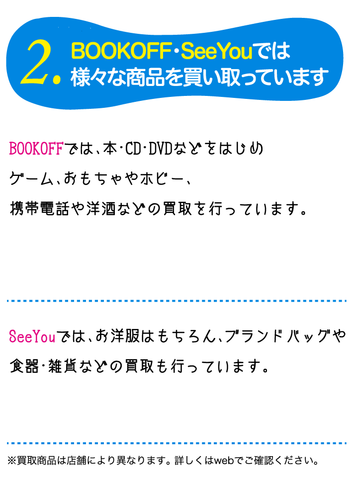 2.BOOKOEF・SeeYouでは様々な商品を買い取っていますBOOKOEFでは、本CD DVDなどをはじめケーム、おもちゃなのホピー、家電や楽器、お酒などの買取を行っています。SeeYouでは、お洋服はもちろん、食器・雑貨などの買取も行っています。※買取商品は店舗により異なります。詳しくはwebでこ確認ください。 