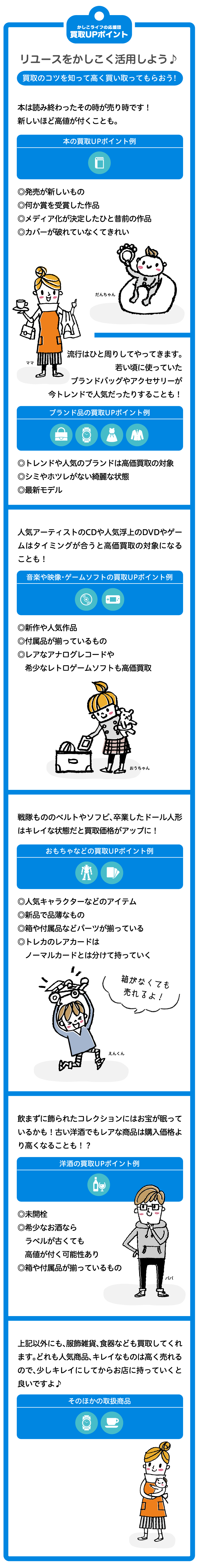 リユースをかしこ＜活用しよう。 買取のコツを知って高く買い取ってもらおう！昔使っていた楽器、買い換えたヘッドフオン、使わなく なった家電（アンプなど）や携帯電話はキレイな状態な ら買取価格UPこなるよ！ 家電の買取UPポイント例〇製造から5年以内のもの〇締麗な状態であるほど高価買取の対象〇リモコン・付属品・取扱説明書があるもの 〇季節家電（エアアコンなら夏、暖房器具なら冬に需要）は売るタイミングで査定変動 1年着なかったコートやスカート、若い頃に使っていたブランドバッグやアクセサリーなどはトレンドや人気ブランドが買取価格UPになります。 ブランド品の買取UPポイント例〇トレンドや人気のブランドは高価買取の対象〇シミやホツレのない綺麗な状態〇最新モデル 卒業したドール人形、小さな頃に読んでいたお気に入りのえほんやCDやBlue-ray…キレイな状態が買取upに！本や人形の買取UPポイント例	〇綺麗な状態であるほど高価買取の対象〇箱や付属品のパーツがあると高価買取の対象に戦隊もののベルトやソフビ、昔好きだったアニメのDVD、小さい頃に集めた食玩、トレカやゲームは人気のアイテムが買取upに！おもちゃなどの買取UPポイント例〇人気アイテム〇綺麗な状態であるほど高価買取の対象〇箱や付属品のパーツがあると高価買取の対象に すぐに着れなくなってしまったカバーオール、お祝いにいただいたたくさんの知育玩具やベビー用品など、綺麗なもの、人気商品は高く売れます。ベビー用品の買取UPポイント例〇新品〇人気商品、人気ブランドは高額対象に上記以外も、スポーツ用品、家具、お酒、食器なども買取してくれます。どれも人気商品、キレイなものは高く売れるので、少し綺麗にしてからお店にもっていくと良いですよ。