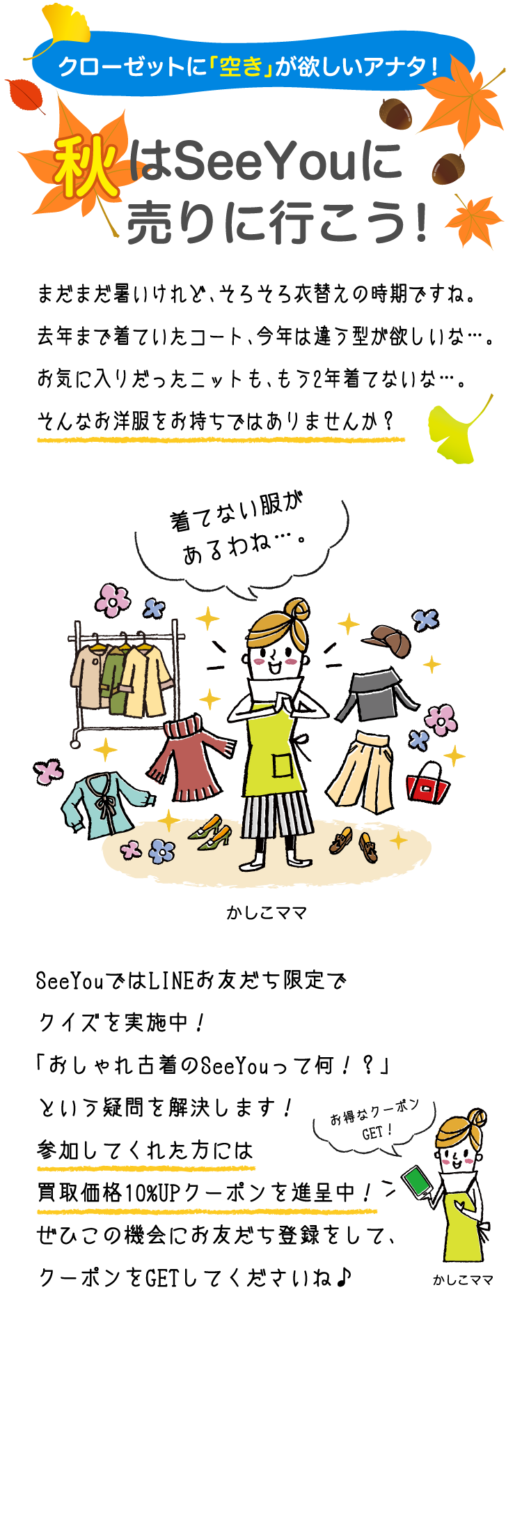 クローゼットに「空き」が欲しいアナタ！秋はSeeYouに売りに行こう!まだまだ暑いけれど、そろそろ衣替えの時期ですね。去年まで着ていたコート、今年は違う型が欲しいな…。お気に入りだったニットも、もう2年着てないな…。そんなお洋服をお持ちではありませんか？SeeYouではLINEお友だち限定でクイズを実施中！「おしゃれ古着のSeeYouって何！？」という疑問を解決します！参加してくれた方には買取価格10%UPクーポンを進呈中！ぜひこの機会にお友だち登録をして、クーポンをGETしてくださいね♪