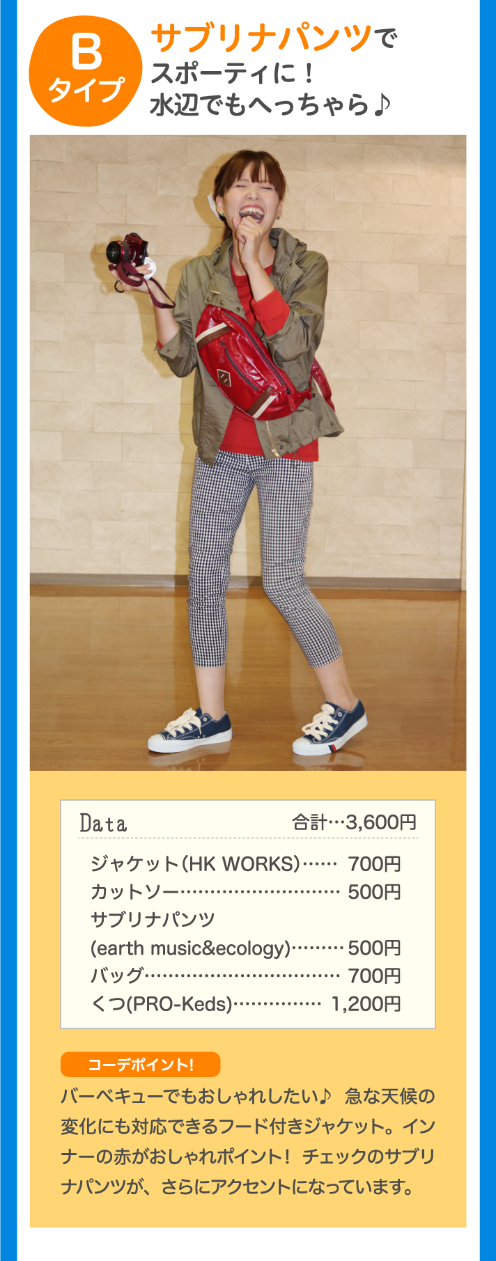Bタイプ サブリナパンツでスポーティに！水辺でもへっちゃら Data 合計…3,600円 ジャケット（HK WORKS）…700円 カットソー…500円 サブリナパンツ（earth music&ecology）…500円 バッグ…700円 くつ（PRO-Keds）…1,200円 コーデポイント！バーベキューでもおしゃれしたい♪急な天候の変化にも対応できるフード付きジャケット。インナーの赤がポイント！チェックのサブリナパンツが、さらにアクセントになっています。