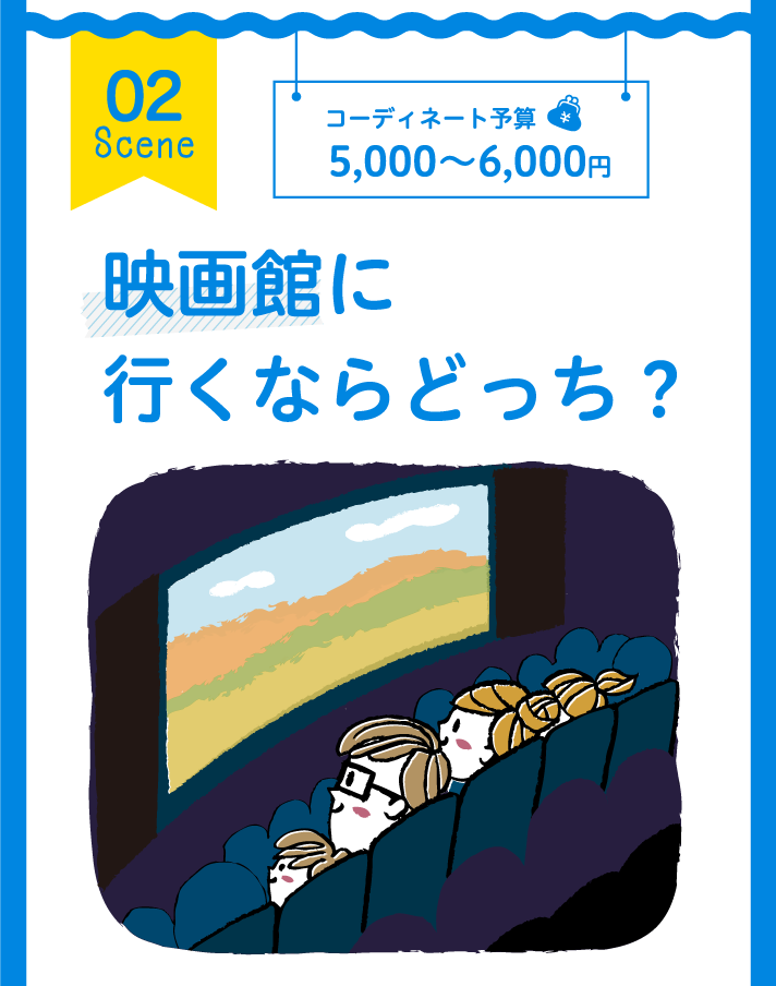 02 Scene コーディネート予算 5,000～6,000円 映画館に行くならどっち？